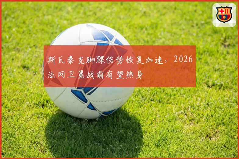 斯瓦泰克脚踝伤势恢复加速，2026法网卫冕战前有望热身