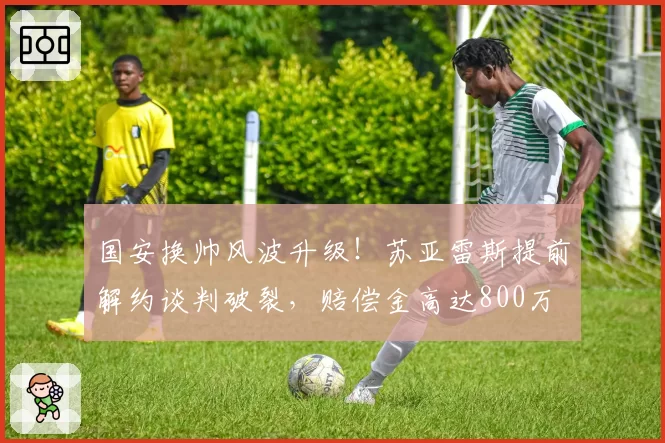 国安换帅风波升级！苏亚雷斯提前解约谈判破裂，赔偿金高达800万