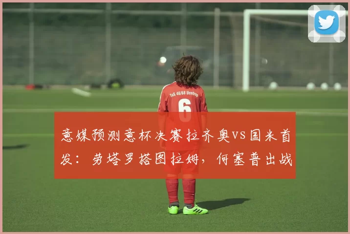 意媒预测意杯决赛拉齐奥vs国米首发：劳塔罗搭图拉姆，何塞普出战
