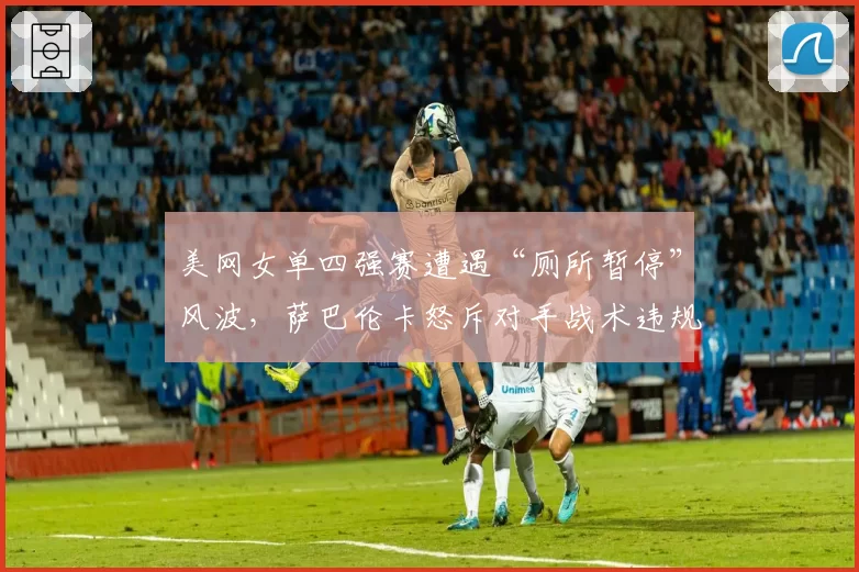 美网女单四强赛遭遇“厕所暂停”风波,萨巴伦卡怒斥对手战术违规