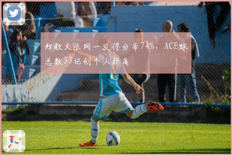 郑钦文法网一发得分率74%，ACE球总数33记创个人新高