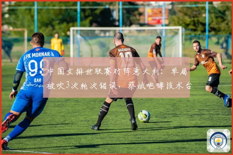 中国女排世联赛对阵意大利：单局被吹3次轮次错误，蔡斌咆哮技术台吃T