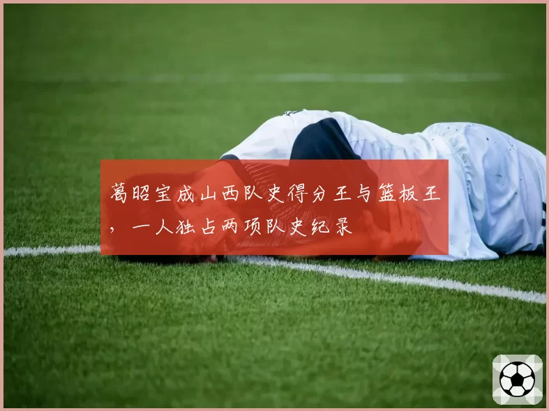 葛昭宝成山西队史得分王与篮板王,一人独占两项队史纪录