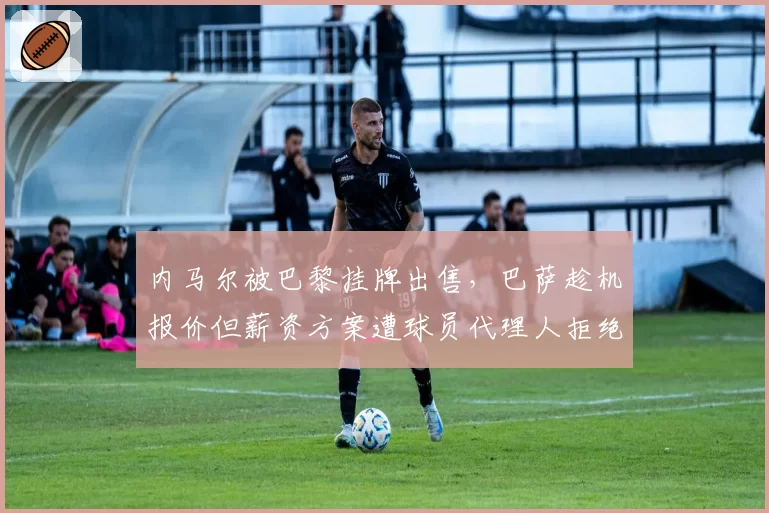 内马尔被巴黎挂牌出售，巴萨趁机报价但薪资方案遭球员代理人拒绝