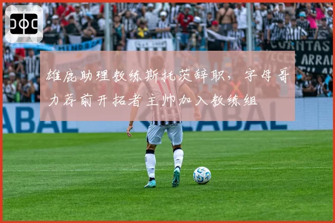 雄鹿助理教练斯托茨辞职，字母哥力荐前开拓者主帅加入教练组