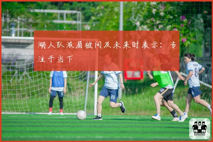 湖人队浓眉被问及未来时表示:专注于当下