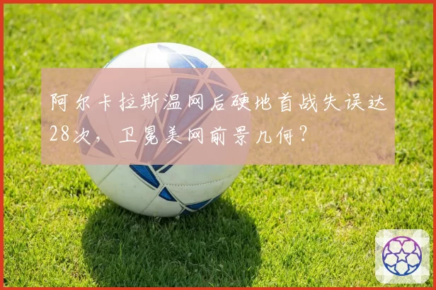 阿尔卡拉斯温网后硬地首战失误达28次,卫冕美网前景几何?