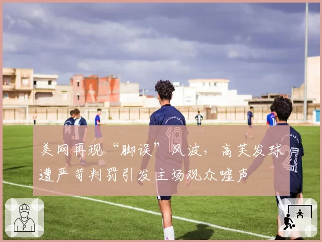 美网再现“脚误”风波,高芙发球遭严苛判罚引发主场观众嘘声