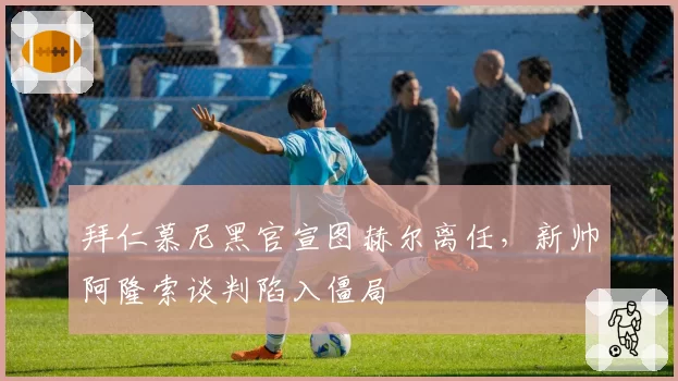 拜仁慕尼黑官宣图赫尔离任，新帅阿隆索谈判陷入僵局