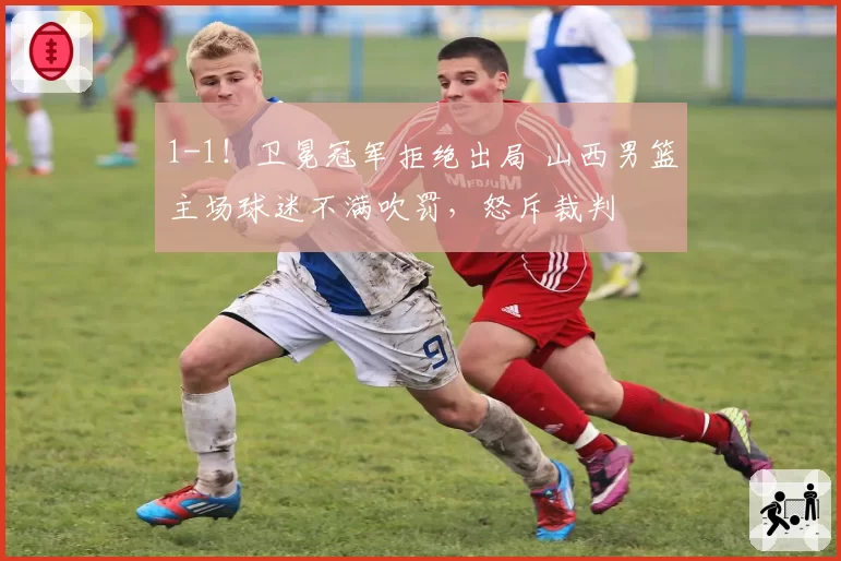 1-1！卫冕冠军拒绝出局 山西男篮主场球迷不满吹罚，怒斥裁判