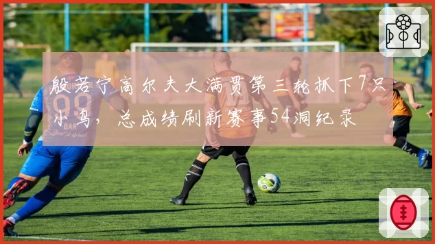 殷若宁高尔夫大满贯第三轮抓下7只小鸟，总成绩刷新赛事54洞纪录