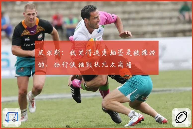 皮尔斯:我觉得选秀抽签是被操控的,独行侠抽到状元太离谱