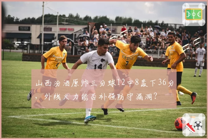 山西汾酒原帅三分球12中8轰下36分，外线火力能否补强防守漏洞？