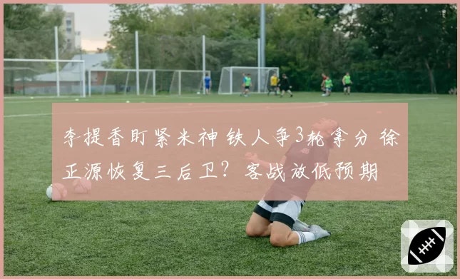 李提香盯紧米神 铁人争3轮拿分 徐正源恢复三后卫？客战放低预期