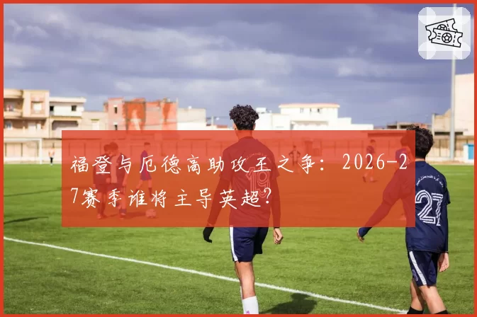 福登与厄德高助攻王之争:2026-27赛季谁将主导英超?