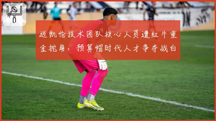 迈凯伦技术团队核心人员遭红牛重金挖角，预算帽时代人才争夺战白热化
