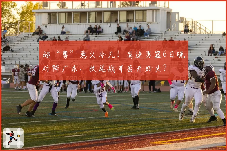 超“粤”意义非凡!高速男篮6日晚对阵广东,收尾战可否开好头?