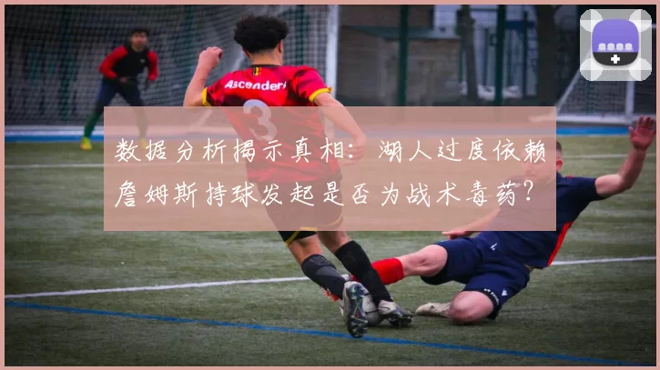 数据分析揭示真相：湖人过度依赖詹姆斯持球发起是否为战术毒药？