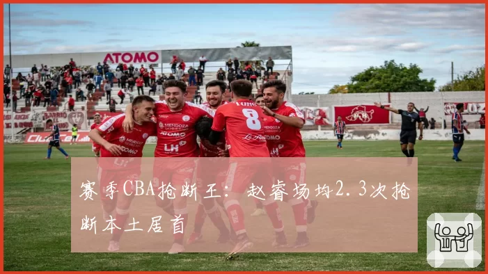 赛季CBA抢断王：赵睿场均2.3次抢断本土居首