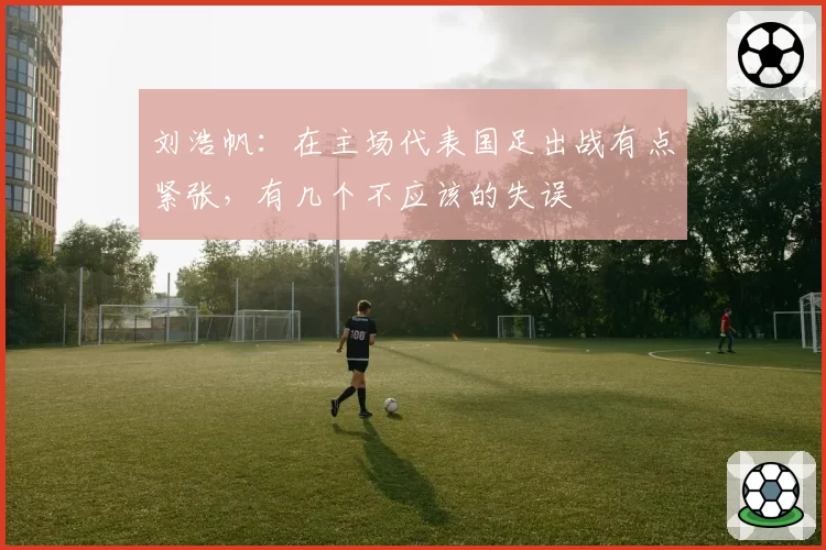 刘浩帆：在主场代表国足出战有点紧张，有几个不应该的失误