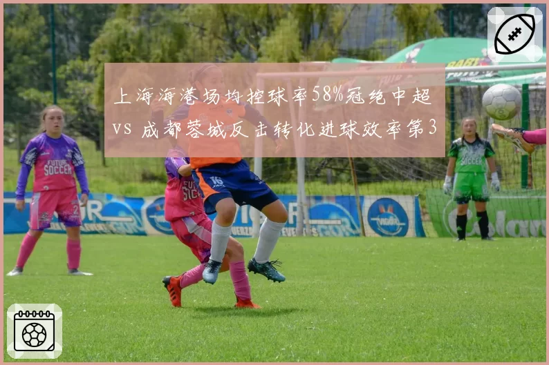 上海海港场均控球率58%冠绝中超 vs 成都蓉城反击转化进球效率第3，效率之争谁更优？