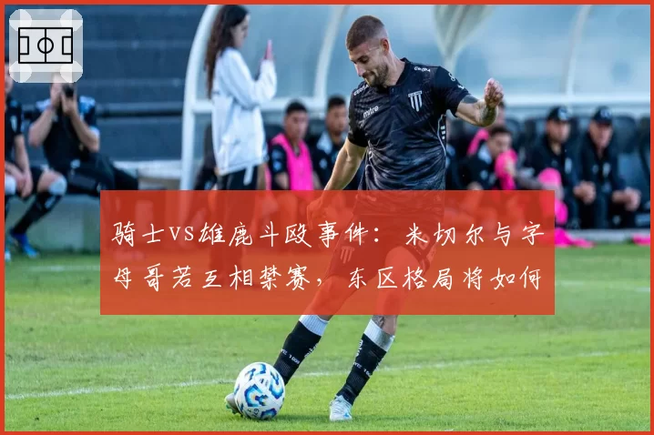 骑士vs雄鹿斗殴事件：米切尔与字母哥若互相禁赛，东区格局将如何洗牌