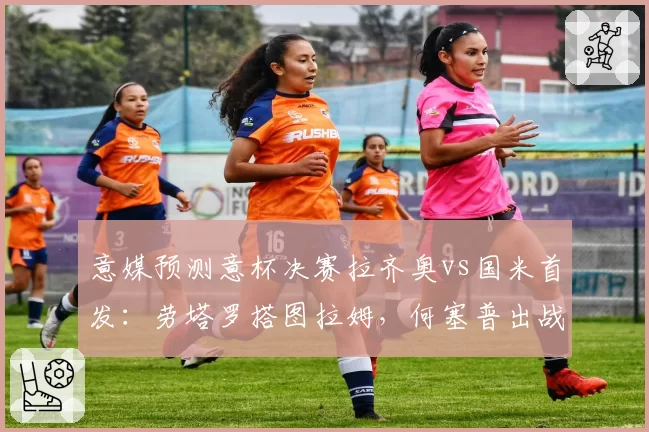 意媒预测意杯决赛拉齐奥vs国米首发：劳塔罗搭图拉姆，何塞普出战