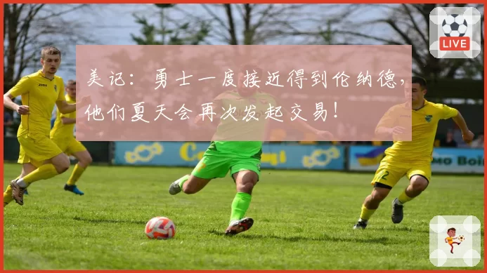 美记：勇士一度接近得到伦纳德，他们夏天会再次发起交易！