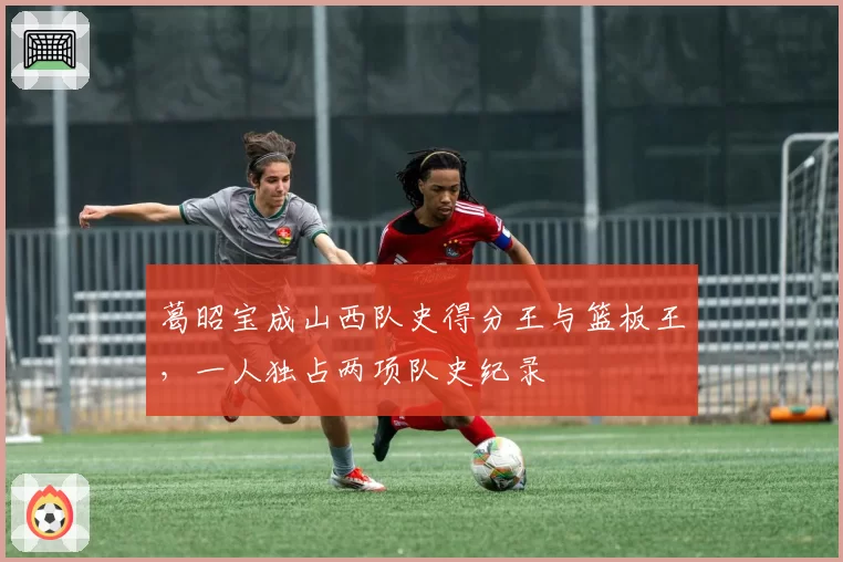 葛昭宝成山西队史得分王与篮板王,一人独占两项队史纪录