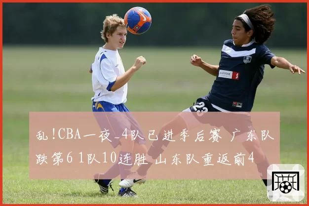 乱!CBA一夜_4队已进季后赛 广东队跌第6 1队10连胜 山东队重返前4