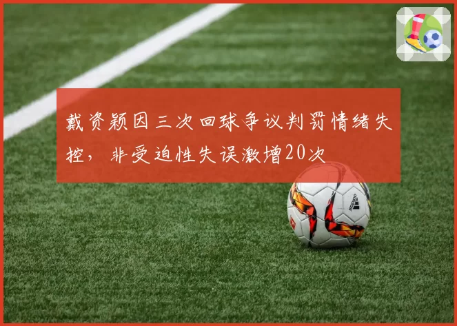 戴资颖因三次回球争议判罚情绪失控，非受迫性失误激增20次