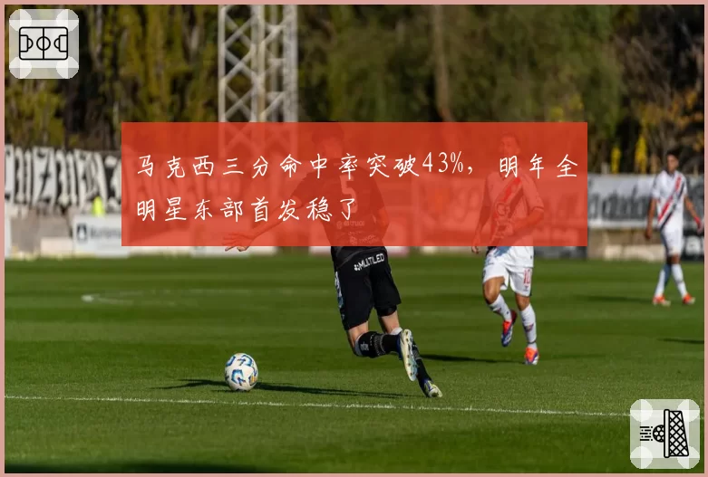 马克西三分命中率突破43%，明年全明星东部首发稳了