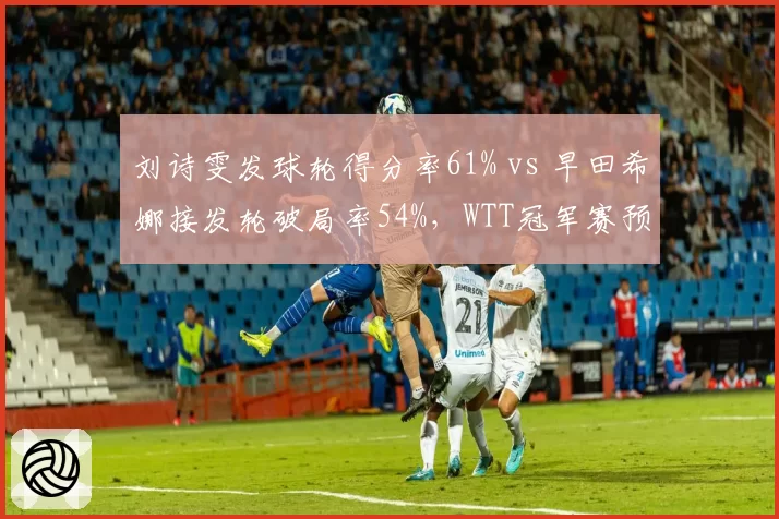 刘诗雯发球轮得分率61% vs 早田希娜接发轮破局率54%，WTT冠军赛预演
