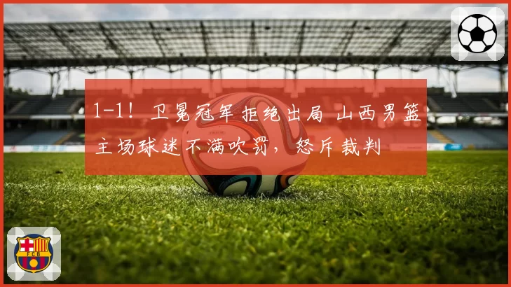 1-1！卫冕冠军拒绝出局 山西男篮主场球迷不满吹罚，怒斥裁判