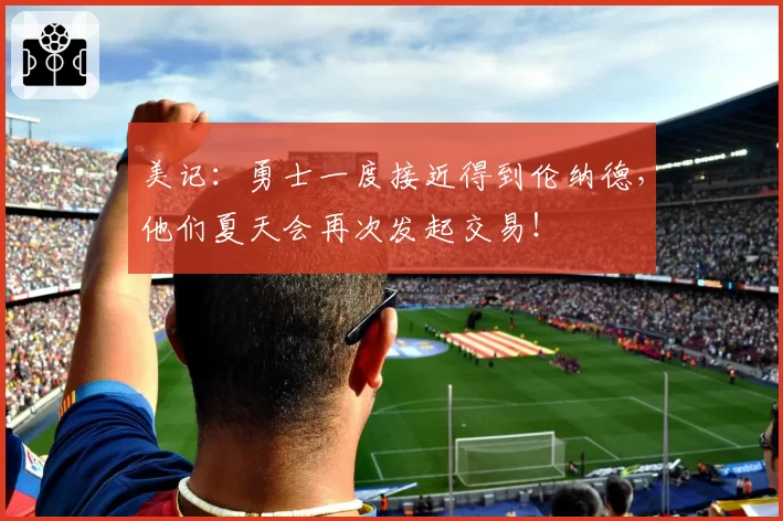 美记：勇士一度接近得到伦纳德，他们夏天会再次发起交易！