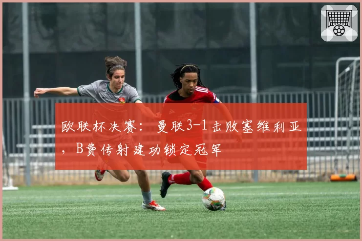 欧联杯决赛：曼联3-1击败塞维利亚，B费传射建功锁定冠军