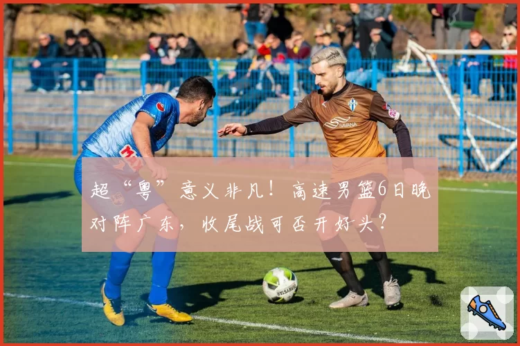 超“粤”意义非凡！高速男篮6日晚对阵广东，收尾战可否开好头？