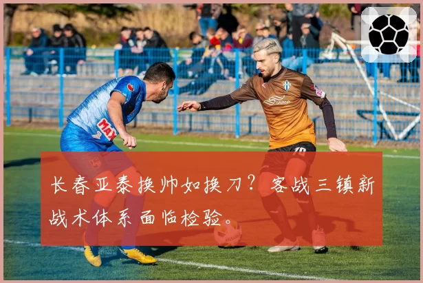 长春亚泰换帅如换刀?客战三镇新战术体系面临检验。