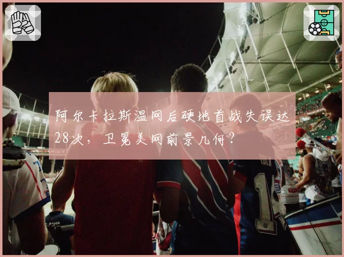 阿尔卡拉斯温网后硬地首战失误达28次,卫冕美网前景几何?