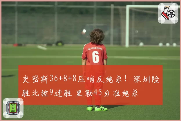 史密斯36+8+8压哨反绝杀!深圳险胜北控9连胜 里勒45分准绝杀