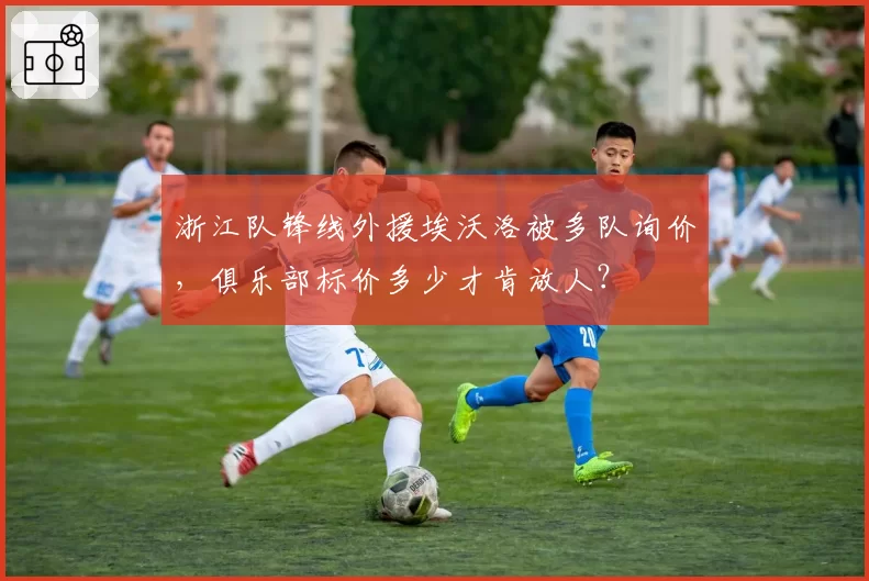 浙江队锋线外援埃沃洛被多队询价，俱乐部标价多少才肯放人？