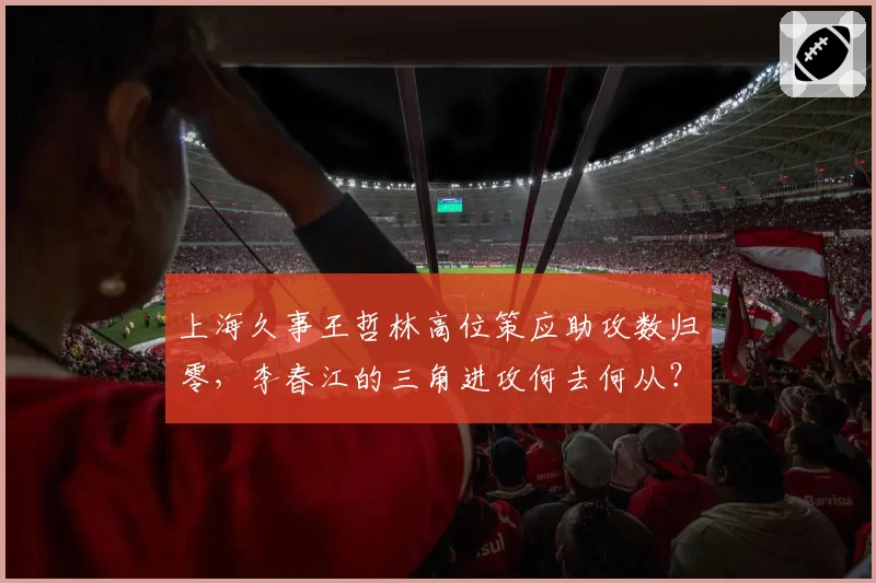 上海久事王哲林高位策应助攻数归零，李春江的三角进攻何去何从？