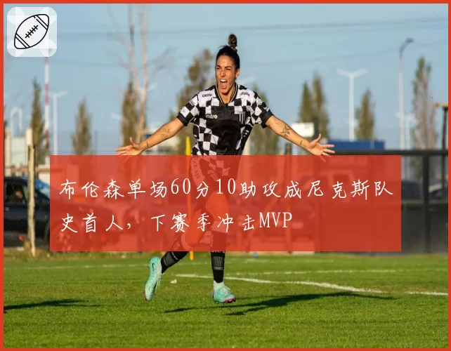 布伦森单场60分10助攻成尼克斯队史首人，下赛季冲击MVP