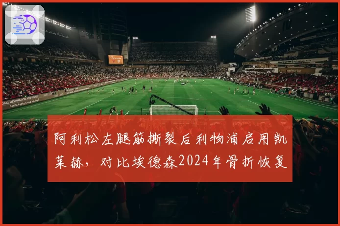 阿利松左腿筋撕裂后利物浦启用凯莱赫，对比埃德森2024年骨折恢复，英超门将伤病轮换策略