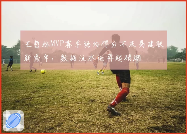 王哲林MVP赛季场均得分不及易建联新秀年，数据注水论再起硝烟
