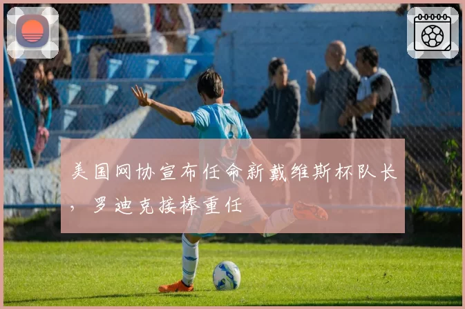 美国网协宣布任命新戴维斯杯队长,罗迪克接棒重任