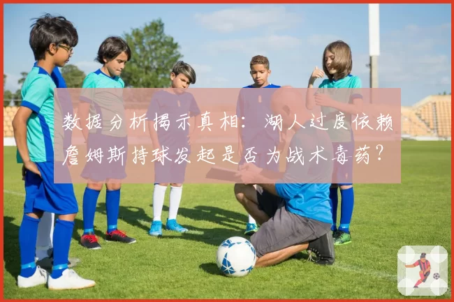 数据分析揭示真相：湖人过度依赖詹姆斯持球发起是否为战术毒药？