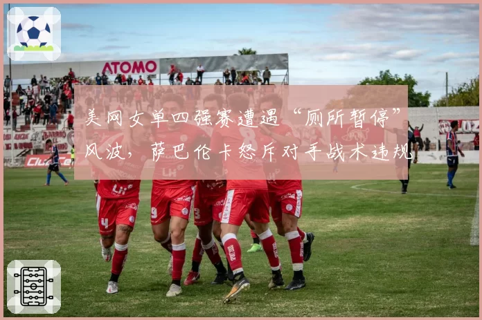 美网女单四强赛遭遇“厕所暂停”风波,萨巴伦卡怒斥对手战术违规