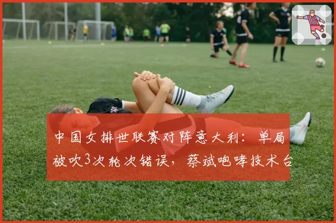 中国女排世联赛对阵意大利：单局被吹3次轮次错误，蔡斌咆哮技术台吃T