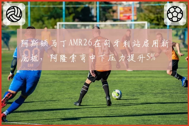阿斯顿马丁AMR26在匈牙利站启用新底板,阿隆索弯中下压力提升5%